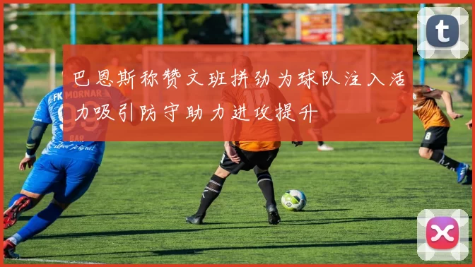 巴恩斯称赞文班拼劲为球队注入活力吸引防守助力进攻提升
