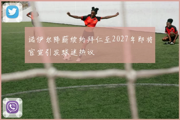 诺伊尔降薪续约拜仁至2027年即将官宣引发球迷热议
