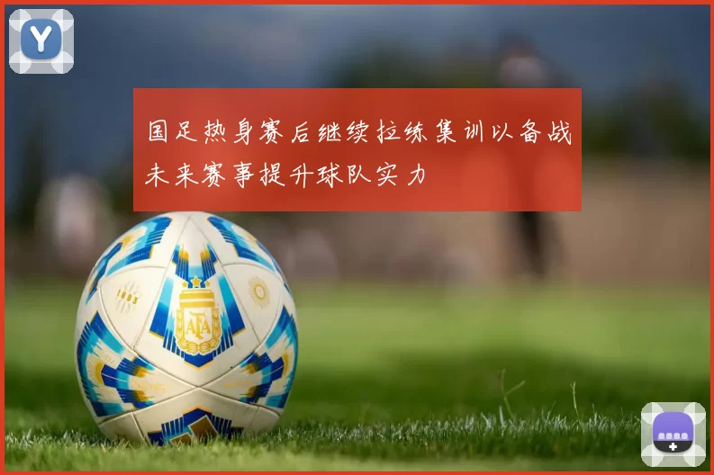 国足热身赛后继续拉练集训以备战未来赛事提升球队实力