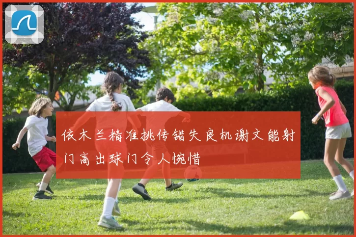 依木兰精准挑传错失良机谢文能射门高出球门令人惋惜
