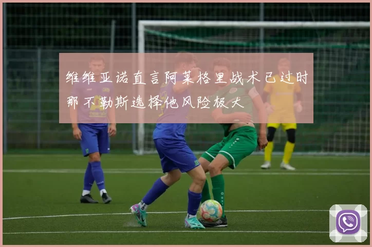 维维亚诺直言阿莱格里战术已过时那不勒斯选择他风险极大