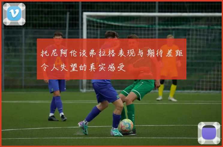 托尼阿伦谈弗拉格表现与期待差距令人失望的真实感受