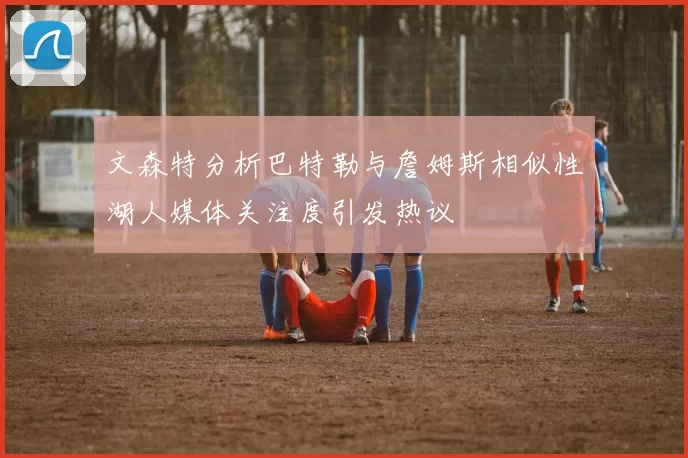 文森特分析巴特勒与詹姆斯相似性湖人媒体关注度引发热议