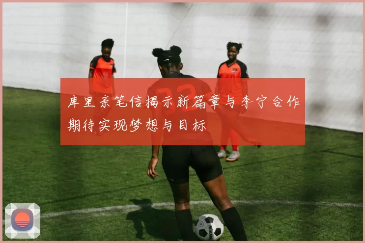 库里亲笔信揭示新篇章与李宁合作期待实现梦想与目标