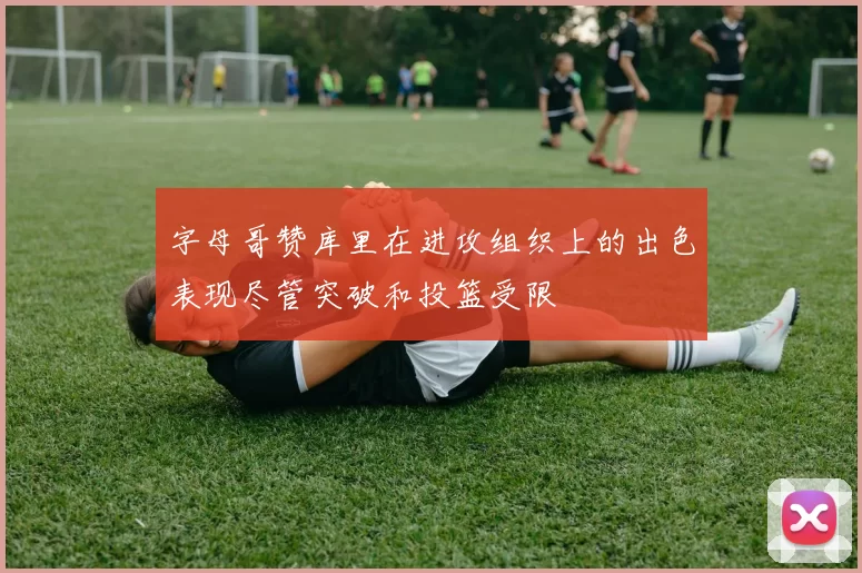 字母哥赞库里在进攻组织上的出色表现尽管突破和投篮受限
