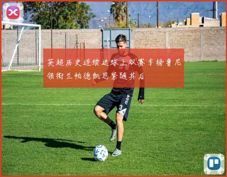 英超历史连续进球上双赛季榜鲁尼领衔兰帕德凯恩紧随其后