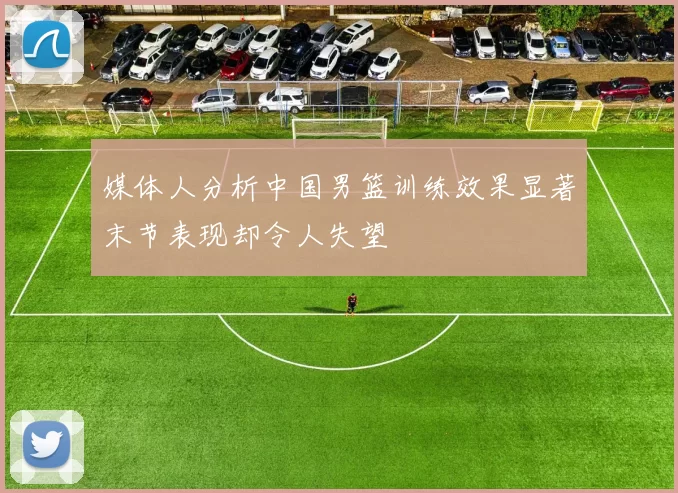 媒体人分析中国男篮训练效果显著末节表现却令人失望